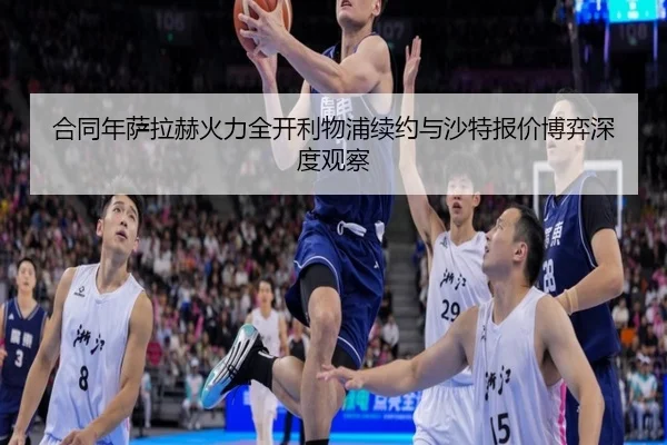 合同年萨拉赫火力全开利物浦续约与沙特报价博弈深度观察