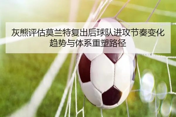 灰熊评估莫兰特复出后球队进攻节奏变化趋势与体系重塑路径