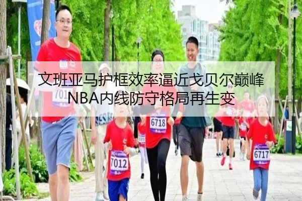 文班亚马护框效率逼近戈贝尔巅峰 NBA内线防守格局再生变