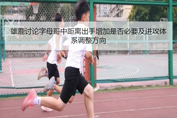 雄鹿讨论字母哥中距离出手增加是否必要及进攻体系调整方向