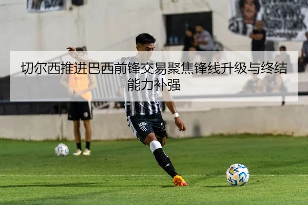 切尔西推进巴西前锋交易聚焦锋线升级与终结能力补强